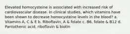 Elevated homocysteine is associated with increased risk of cardiovascular disease. In clinical studies, which vitamins have been shown to decrease homocysteine levels in the blood? a. Vitamins A, C & E b. Riboflavin, A & folate c. B6, folate & B12 d. Pantothenic acid, riboflavin & biotin