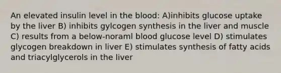 An elevated insulin level in <a href='https://www.questionai.com/knowledge/k7oXMfj7lk-the-blood' class='anchor-knowledge'>the blood</a>: A)inhibits glucose uptake by the liver B) inhibits gylcogen synthesis in the liver and muscle C) results from a below-noraml blood glucose level D) stimulates glycogen breakdown in liver E) stimulates synthesis of fatty acids and triacylglycerols in the liver