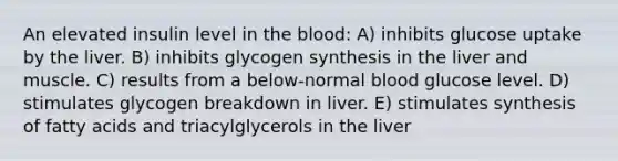 An elevated insulin level in the blood: A) inhibits glucose uptake by the liver. B) inhibits glycogen synthesis in the liver and muscle. C) results from a below-normal blood glucose level. D) stimulates glycogen breakdown in liver. E) stimulates synthesis of fatty acids and triacylglycerols in the liver