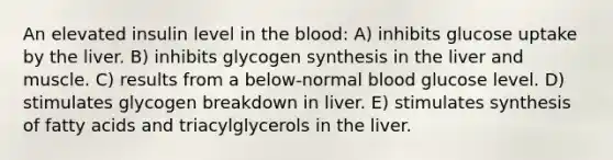 An elevated insulin level in the blood: A) inhibits glucose uptake by the liver. B) inhibits glycogen synthesis in the liver and muscle. C) results from a below-normal blood glucose level. D) stimulates glycogen breakdown in liver. E) stimulates synthesis of fatty acids and triacylglycerols in the liver.