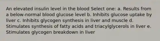 An elevated insulin level in the blood Select one: a. Results from a below-normal blood glucose level b. Inhibits glucose uptake by liver c. Inhibits glycogen synthesis in liver and muscle d. Stimulates synthesis of fatty acids and triacylglycerols in liver e. Stimulates glycogen breakdown in liver