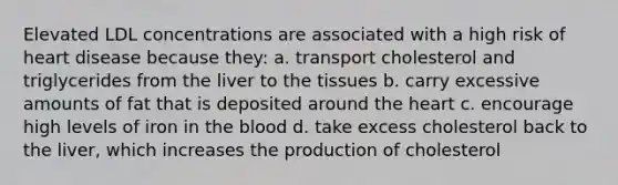 Elevated LDL concentrations are associated with a high risk of heart disease because they: a. transport cholesterol and triglycerides from the liver to the tissues b. carry excessive amounts of fat that is deposited around the heart c. encourage high levels of iron in the blood d. take excess cholesterol back to the liver, which increases the production of cholesterol