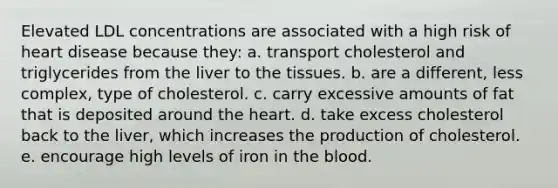 Elevated LDL concentrations are associated with a high risk of heart disease because they: a. transport cholesterol and triglycerides from the liver to the tissues. b. are a different, less complex, type of cholesterol. c. carry excessive amounts of fat that is deposited around the heart. d. take excess cholesterol back to the liver, which increases the production of cholesterol. e. encourage high levels of iron in the blood.