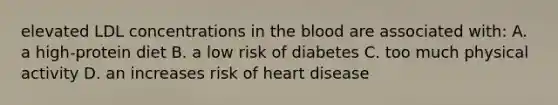 elevated LDL concentrations in the blood are associated with: A. a high-protein diet B. a low risk of diabetes C. too much physical activity D. an increases risk of heart disease