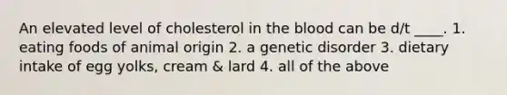 An elevated level of cholesterol in the blood can be d/t ____. 1. eating foods of animal origin 2. a genetic disorder 3. dietary intake of egg yolks, cream & lard 4. all of the above