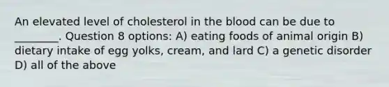 An elevated level of cholesterol in the blood can be due to ________. Question 8 options: A) eating foods of animal origin B) dietary intake of egg yolks, cream, and lard C) a genetic disorder D) all of the above