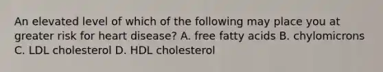 An elevated level of which of the following may place you at greater risk for heart disease? A. free fatty acids B. chylomicrons C. LDL cholesterol D. HDL cholesterol