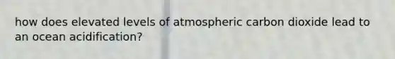 how does elevated levels of atmospheric carbon dioxide lead to an ocean acidification?