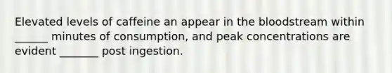 Elevated levels of caffeine an appear in <a href='https://www.questionai.com/knowledge/k7oXMfj7lk-the-blood' class='anchor-knowledge'>the blood</a>stream within ______ minutes of consumption, and peak concentrations are evident _______ post ingestion.