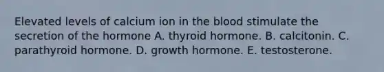 Elevated levels of calcium ion in the blood stimulate the secretion of the hormone A. thyroid hormone. B. calcitonin. C. parathyroid hormone. D. growth hormone. E. testosterone.