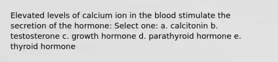 Elevated levels of calcium ion in the blood stimulate the secretion of the hormone: Select one: a. calcitonin b. testosterone c. growth hormone d. parathyroid hormone e. thyroid hormone