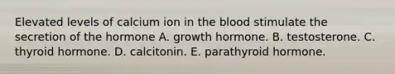 Elevated levels of calcium ion in the blood stimulate the secretion of the hormone A. growth hormone. B. testosterone. C. thyroid hormone. D. calcitonin. E. parathyroid hormone.