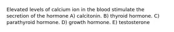 Elevated levels of calcium ion in <a href='https://www.questionai.com/knowledge/k7oXMfj7lk-the-blood' class='anchor-knowledge'>the blood</a> stimulate the secretion of the hormone A) calcitonin. B) thyroid hormone. C) parathyroid hormone. D) growth hormone. E) testosterone