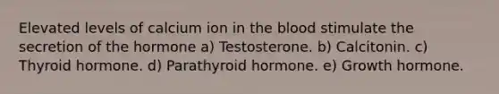 Elevated levels of calcium ion in the blood stimulate the secretion of the hormone a) Testosterone. b) Calcitonin. c) Thyroid hormone. d) Parathyroid hormone. e) Growth hormone.