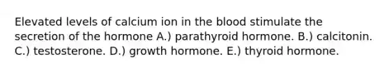 Elevated levels of calcium ion in the blood stimulate the secretion of the hormone A.) parathyroid hormone. B.) calcitonin. C.) testosterone. D.) growth hormone. E.) thyroid hormone.