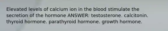 Elevated levels of calcium ion in the blood stimulate the secretion of the hormone ANSWER: testosterone. calcitonin. thyroid hormone. parathyroid hormone. growth hormone.