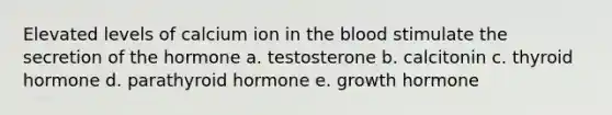 Elevated levels of calcium ion in the blood stimulate the secretion of the hormone a. testosterone b. calcitonin c. thyroid hormone d. parathyroid hormone e. growth hormone