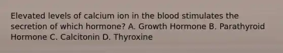 Elevated levels of calcium ion in the blood stimulates the secretion of which hormone? A. Growth Hormone B. Parathyroid Hormone C. Calcitonin D. Thyroxine