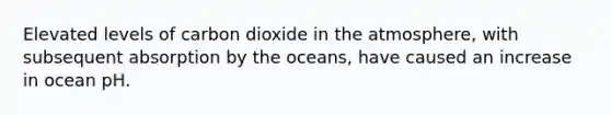 Elevated levels of carbon dioxide in the atmosphere, with subsequent absorption by the oceans, have caused an increase in ocean pH.