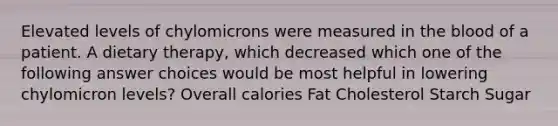 Elevated levels of chylomicrons were measured in the blood of a patient. A dietary therapy, which decreased which one of the following answer choices would be most helpful in lowering chylomicron levels? Overall calories Fat Cholesterol Starch Sugar