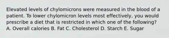 Elevated levels of chylomicrons were measured in the blood of a patient. To lower chylomicron levels most effectively, you would prescribe a diet that is restricted in which one of the following? A. Overall calories B. Fat C. Cholesterol D. Starch E. Sugar