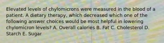 Elevated levels of chylomicrons were measured in the blood of a patient. A dietary therapy, which decreased which one of the following answer choices would be most helpful in lowering chylomicron levels? A. Overall calories B. Fat C. Cholesterol D. Starch E. Sugar