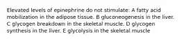 Elevated levels of epinephrine do not stimulate: A fatty acid mobilization in the adipose tissue. B gluconeogenesis in the liver. C glycogen breakdown in the skeletal muscle. D glycogen synthesis in the liver. E glycolysis in the skeletal muscle