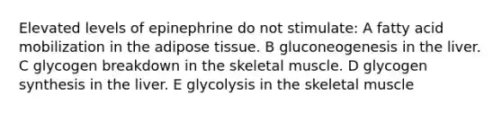 Elevated levels of epinephrine do not stimulate: A fatty acid mobilization in the adipose tissue. B gluconeogenesis in the liver. C glycogen breakdown in the skeletal muscle. D glycogen synthesis in the liver. E glycolysis in the skeletal muscle