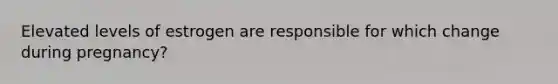Elevated levels of estrogen are responsible for which change during pregnancy?