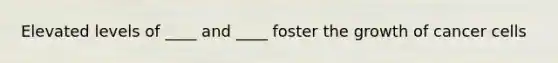 Elevated levels of ____ and ____ foster the growth of cancer cells