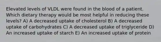 Elevated levels of VLDL were found in the blood of a patient. Which dietary therapy would be most helpful in reducing these levels? A) A decreased uptake of cholesterol B) A decreased uptake of carbohydrates C) A decreased uptake of triglyceride D) An increased uptake of starch E) An increased uptake of protein