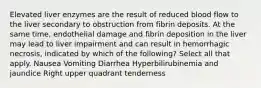 Elevated liver enzymes are the result of reduced blood flow to the liver secondary to obstruction from fibrin deposits. At the same time, endothelial damage and fibrin deposition in the liver may lead to liver impairment and can result in hemorrhagic necrosis, indicated by which of the following? Select all that apply. Nausea Vomiting Diarrhea Hyperbilirubinemia and jaundice Right upper quadrant tenderness