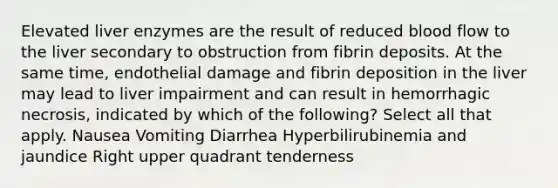 Elevated liver enzymes are the result of reduced blood flow to the liver secondary to obstruction from fibrin deposits. At the same time, endothelial damage and fibrin deposition in the liver may lead to liver impairment and can result in hemorrhagic necrosis, indicated by which of the following? Select all that apply. Nausea Vomiting Diarrhea Hyperbilirubinemia and jaundice Right upper quadrant tenderness