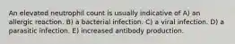 An elevated neutrophil count is usually indicative of A) an allergic reaction. B) a bacterial infection. C) a viral infection. D) a parasitic infection. E) increased antibody production.