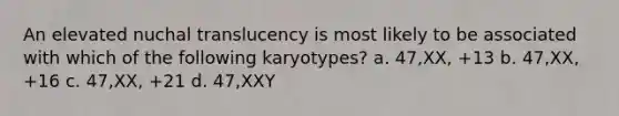 An elevated nuchal translucency is most likely to be associated with which of the following karyotypes? a. 47,XX, +13 b. 47,XX, +16 c. 47,XX, +21 d. 47,XXY