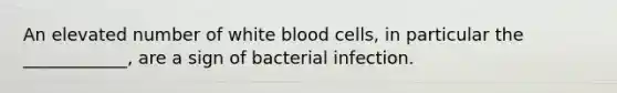 An elevated number of white blood cells, in particular the ____________, are a sign of bacterial infection.