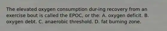 The elevated oxygen consumption dur-ing recovery from an exercise bout is called the EPOC, or the: A. oxygen deficit. B. oxygen debt. C. anaerobic threshold. D. fat burning zone.