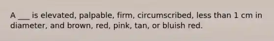 A ___ is elevated, palpable, firm, circumscribed, less than 1 cm in diameter, and brown, red, pink, tan, or bluish red.