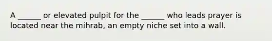 A ______ or elevated pulpit for the ______ who leads prayer is located near the mihrab, an empty niche set into a wall.