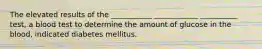 The elevated results of the ___________ ____________ __________ test, a blood test to determine the amount of glucose in the blood, indicated diabetes mellitus.