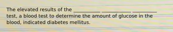 The elevated results of the ___________ ____________ __________ test, a blood test to determine the amount of glucose in the blood, indicated diabetes mellitus.