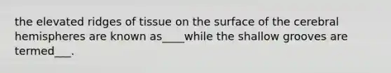 the elevated ridges of tissue on the surface of the cerebral hemispheres are known as____while the shallow grooves are termed___.