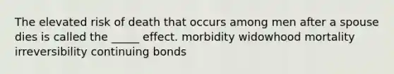 The elevated risk of death that occurs among men after a spouse dies is called the _____ effect. morbidity widowhood mortality irreversibility continuing bonds