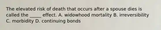 The elevated risk of death that occurs after a spouse dies is called the _____ effect. A. widowhood mortality B. irreversibility C. morbidity D. continuing bonds