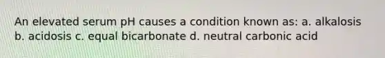 An elevated serum pH causes a condition known as: a. alkalosis b. acidosis c. equal bicarbonate d. neutral carbonic acid