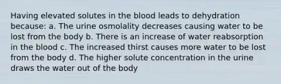 Having elevated solutes in the blood leads to dehydration because: a. The urine osmolality decreases causing water to be lost from the body b. There is an increase of water reabsorption in the blood c. The increased thirst causes more water to be lost from the body d. The higher solute concentration in the urine draws the water out of the body