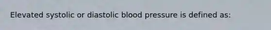 Elevated systolic or diastolic blood pressure is defined as: