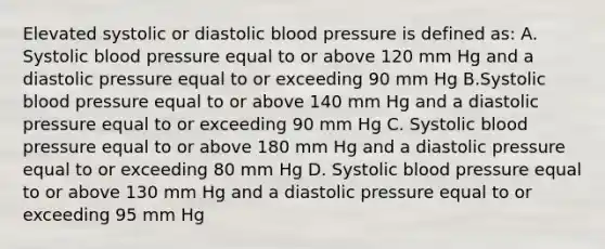 Elevated systolic or diastolic blood pressure is defined as: A. Systolic blood pressure equal to or above 120 mm Hg and a diastolic pressure equal to or exceeding 90 mm Hg B.Systolic blood pressure equal to or above 140 mm Hg and a diastolic pressure equal to or exceeding 90 mm Hg C. Systolic blood pressure equal to or above 180 mm Hg and a diastolic pressure equal to or exceeding 80 mm Hg D. Systolic blood pressure equal to or above 130 mm Hg and a diastolic pressure equal to or exceeding 95 mm Hg