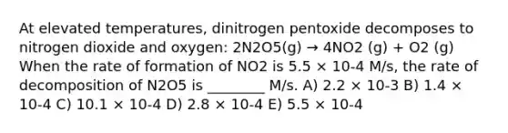 At elevated temperatures, dinitrogen pentoxide decomposes to nitrogen dioxide and oxygen: 2N2O5(g) → 4NO2 (g) + O2 (g) When the rate of formation of NO2 is 5.5 × 10-4 M/s, the rate of decomposition of N2O5 is ________ M/s. A) 2.2 × 10-3 B) 1.4 × 10-4 C) 10.1 × 10-4 D) 2.8 × 10-4 E) 5.5 × 10-4