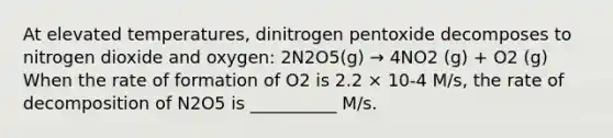 At elevated temperatures, dinitrogen pentoxide decomposes to nitrogen dioxide and oxygen: 2N2O5(g) → 4NO2 (g) + O2 (g) When the rate of formation of O2 is 2.2 × 10-4 M/s, the rate of decomposition of N2O5 is __________ M/s.